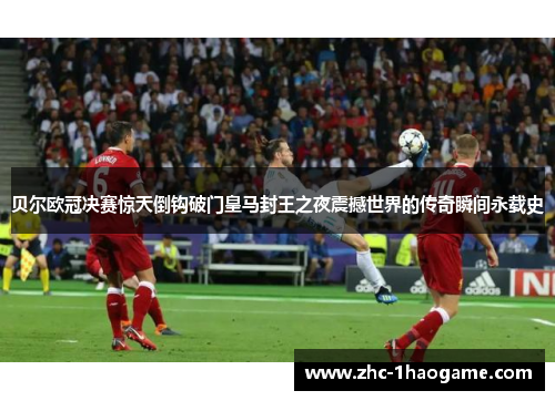贝尔欧冠决赛惊天倒钩破门皇马封王之夜震撼世界的传奇瞬间永载史 贝尔欧冠决赛惊天倒钩破门皇马封王之夜震撼世界的传奇瞬间永载史